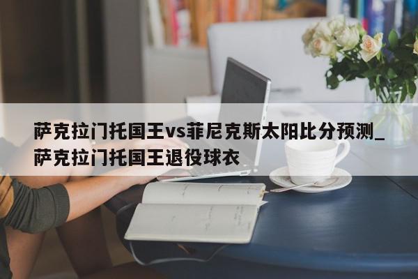 萨克拉门托国王vs菲尼克斯太阳比分预测_萨克拉门托国王退役球衣