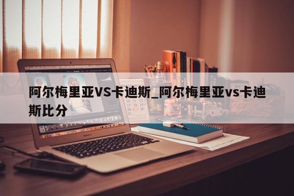 阿尔梅里亚VS卡迪斯_阿尔梅里亚vs卡迪斯比分