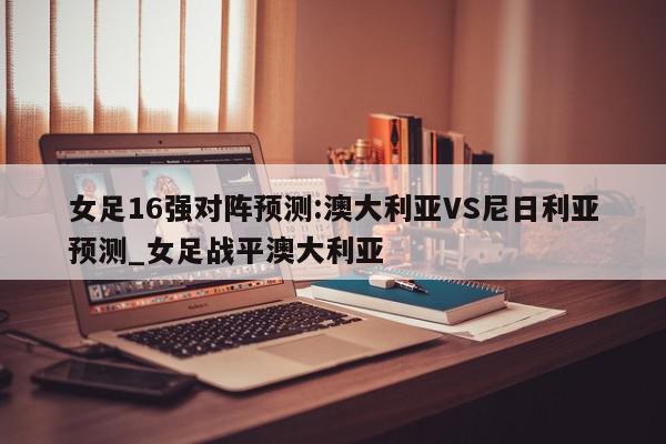 女足16强对阵预测:澳大利亚VS尼日利亚预测_女足战平澳大利亚