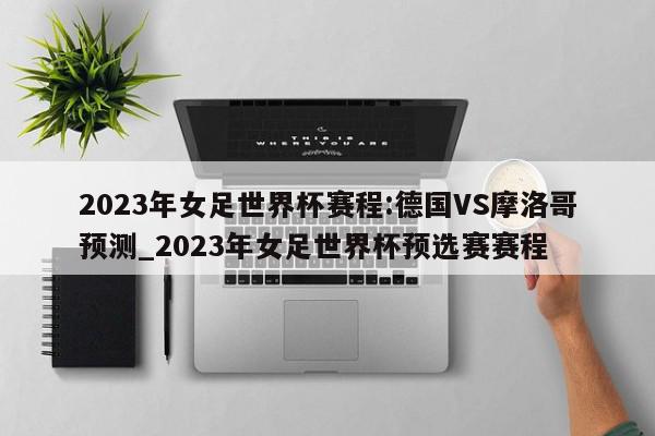 2023年女足世界杯赛程:德国VS摩洛哥预测_2023年女足世界杯预选赛赛程