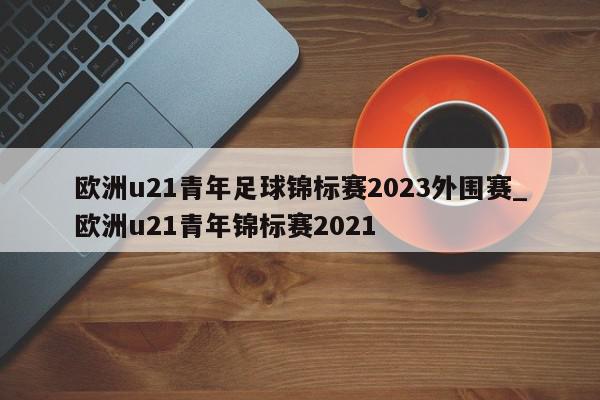 欧洲u21青年足球锦标赛2023外围赛_欧洲u21青年锦标赛2021