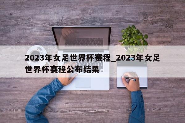 2023年女足世界杯赛程_2023年女足世界杯赛程公布结果