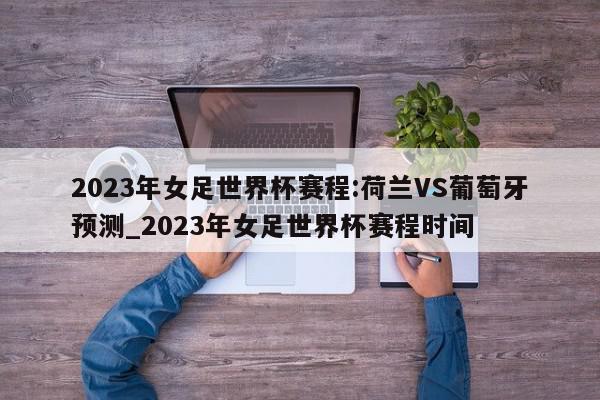 2023年女足世界杯赛程:荷兰VS葡萄牙预测_2023年女足世界杯赛程时间