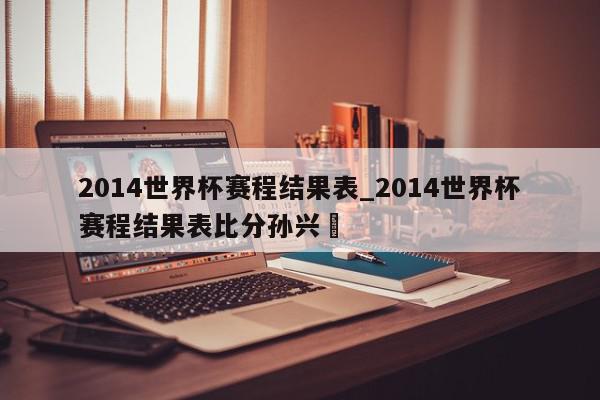 2014世界杯赛程结果表_2014世界杯赛程结果表比分孙兴慜