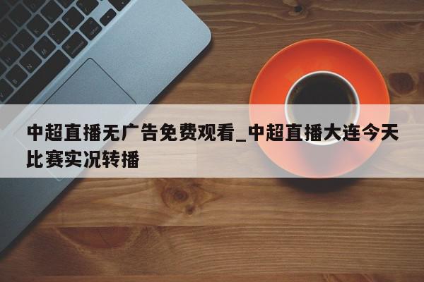 中超直播无广告免费观看_中超直播大连今天比赛实况转播