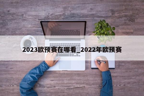 2023欧预赛在哪看_2022年欧预赛