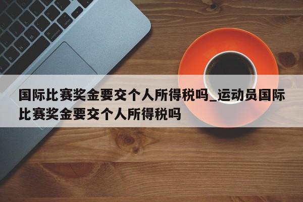 国际比赛奖金要交个人所得税吗_运动员国际比赛奖金要交个人所得税吗