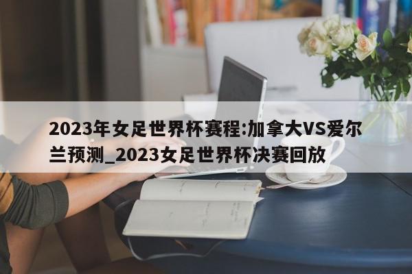 2023年女足世界杯赛程:加拿大VS爱尔兰预测_2023女足世界杯决赛回放