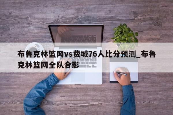 布鲁克林篮网vs费城76人比分预测_布鲁克林篮网全队合影