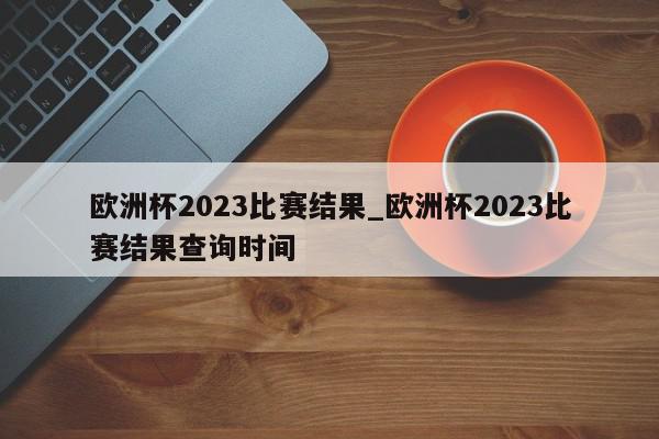 欧洲杯2023比赛结果_欧洲杯2023比赛结果查询时间