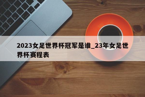 2023女足世界杯冠军是谁_23年女足世界杯赛程表