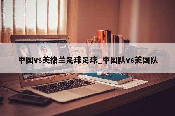 中国vs英格兰足球足球_中国队vs英国队