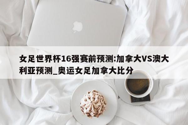 女足世界杯16强赛前预测:加拿大VS澳大利亚预测_奥运女足加拿大比分