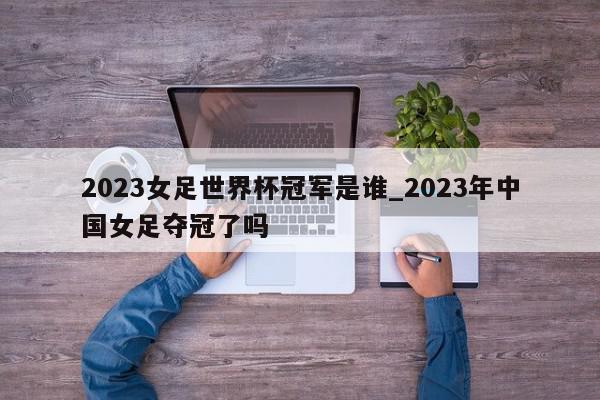 2023女足世界杯冠军是谁_2023年中国女足夺冠了吗