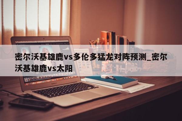 密尔沃基雄鹿vs多伦多猛龙对阵预测_密尔沃基雄鹿vs太阳