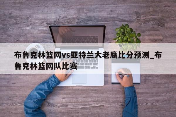 布鲁克林篮网vs亚特兰大老鹰比分预测_布鲁克林篮网队比赛