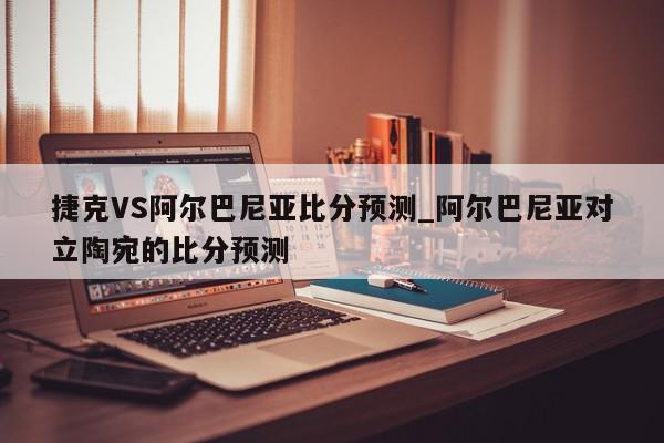 捷克VS阿尔巴尼亚比分预测_阿尔巴尼亚对立陶宛的比分预测