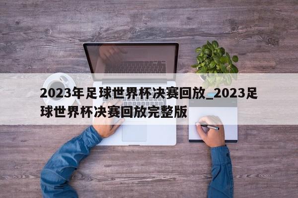 2023年足球世界杯决赛回放_2023足球世界杯决赛回放完整版