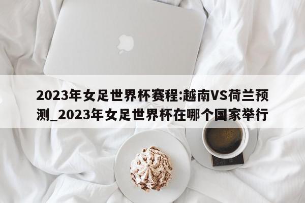 2023年女足世界杯赛程:越南VS荷兰预测_2023年女足世界杯在哪个国家举行