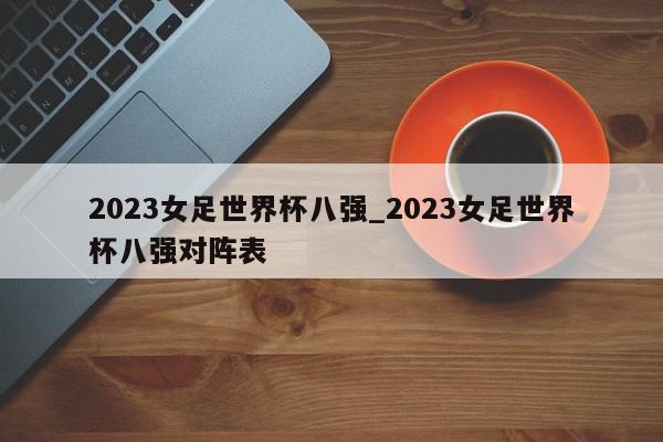 2023女足世界杯八强_2023女足世界杯八强对阵表