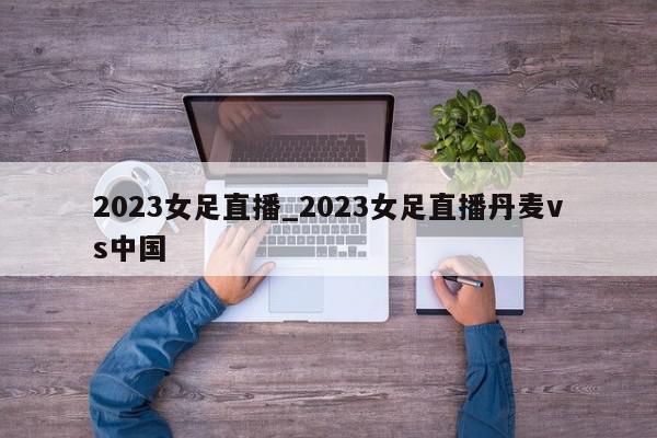 2023女足直播_2023女足直播丹麦vs中国