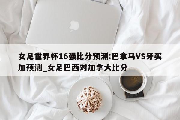 女足世界杯16强比分预测:巴拿马VS牙买加预测_女足巴西对加拿大比分