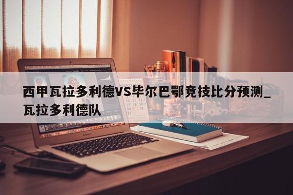 西甲瓦拉多利德VS毕尔巴鄂竞技比分预测_瓦拉多利德队