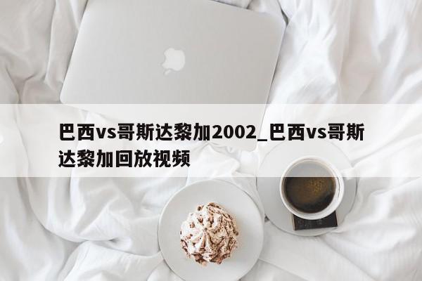 巴西vs哥斯达黎加2002_巴西vs哥斯达黎加回放视频