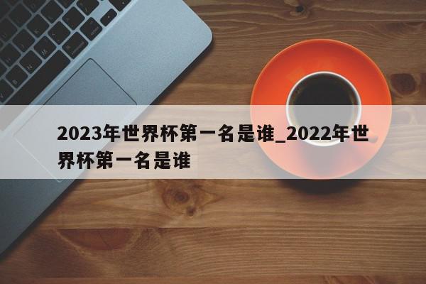 2023年世界杯第一名是谁_2022年世界杯第一名是谁