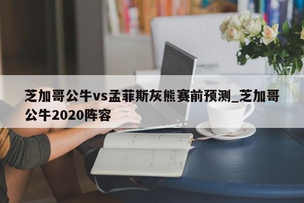 芝加哥公牛vs孟菲斯灰熊赛前预测_芝加哥公牛2020阵容