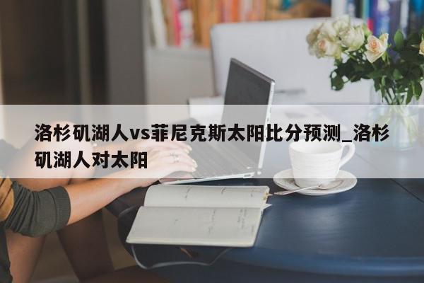 洛杉矶湖人vs菲尼克斯太阳比分预测_洛杉矶湖人对太阳