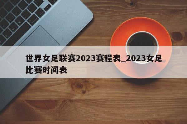 世界女足联赛2023赛程表_2023女足比赛时间表