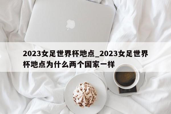 2023女足世界杯地点_2023女足世界杯地点为什么两个国家一样