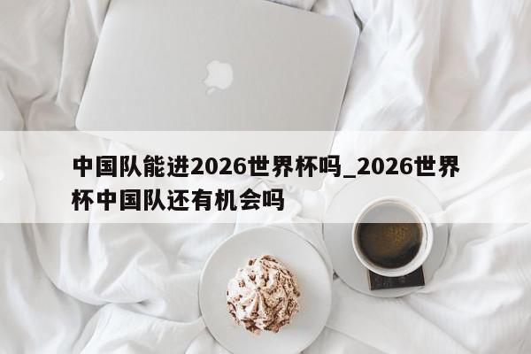 中国队能进2026世界杯吗_2026世界杯中国队还有机会吗