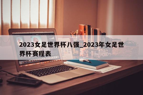 2023女足世界杯八强_2023年女足世界杯赛程表