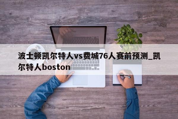 波士顿凯尔特人vs费城76人赛前预测_凯尔特人boston