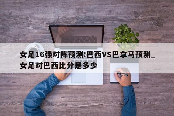 女足16强对阵预测:巴西VS巴拿马预测_女足对巴西比分是多少