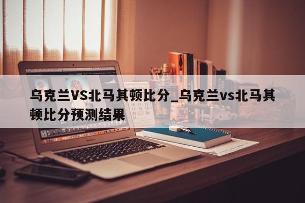 乌克兰VS北马其顿比分_乌克兰vs北马其顿比分预测结果