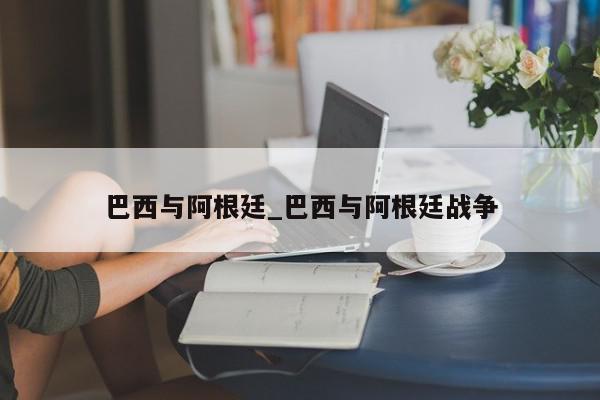 巴西与阿根廷_巴西与阿根廷战争