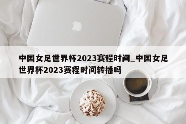 中国女足世界杯2023赛程时间_中国女足世界杯2023赛程时间转播吗