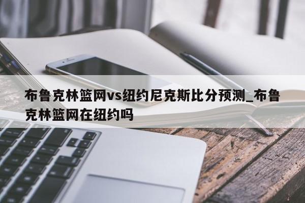 布鲁克林篮网vs纽约尼克斯比分预测_布鲁克林篮网在纽约吗