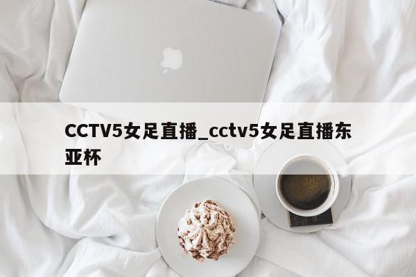 CCTV5女足直播_cctv5女足直播东亚杯