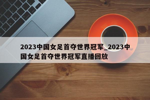 2023中国女足首夺世界冠军_2023中国女足首夺世界冠军直播回放