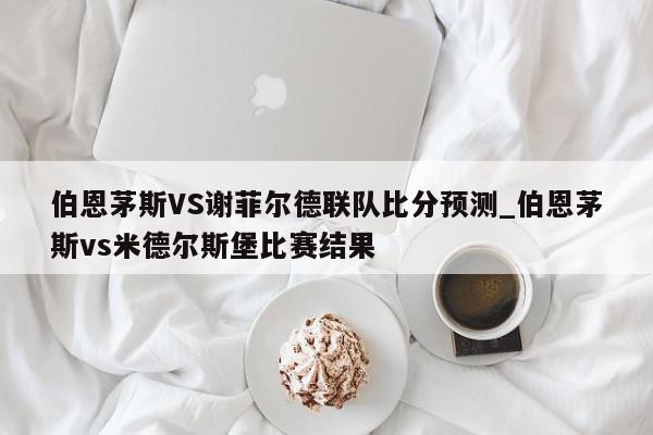 伯恩茅斯VS谢菲尔德联队比分预测_伯恩茅斯vs米德尔斯堡比赛结果