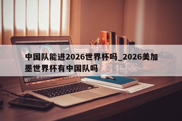 中国队能进2026世界杯吗_2026美加墨世界杯有中国队吗