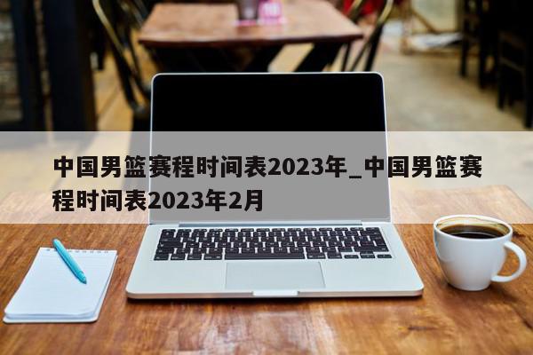 中国男篮赛程时间表2023年_中国男篮赛程时间表2023年2月