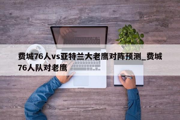 费城76人vs亚特兰大老鹰对阵预测_费城76人队对老鹰