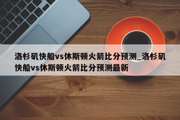 洛杉矶快船vs休斯顿火箭比分预测_洛杉矶快船vs休斯顿火箭比分预测最新