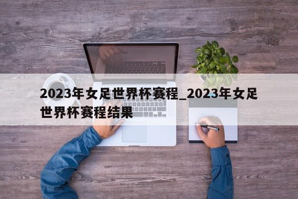 2023年女足世界杯赛程_2023年女足世界杯赛程结果