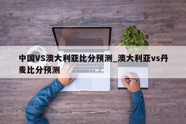 中国VS澳大利亚比分预测_澳大利亚vs丹麦比分预测